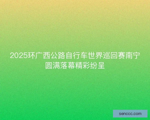 2025环广西公路自行车世界巡回赛南宁圆满落幕精彩纷呈 2025环广西公路自行车世界巡回赛南宁圆满落幕精彩纷呈