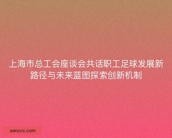 上海市总工会座谈会共话职工足球发展新路径与未来蓝图探索创新机制 上海市总工会座谈会共话职工足球发展新路径与未来蓝图探索创新机制