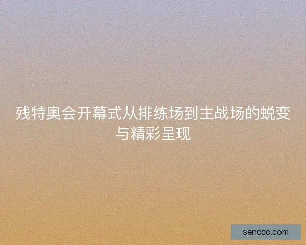 残特奥会开幕式从排练场到主战场的蜕变与精彩呈现