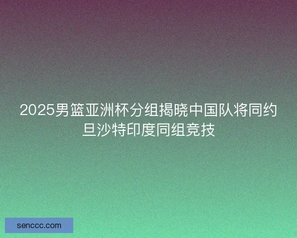 2025男篮亚洲杯分组揭晓中国队将同约旦沙特印度同组竞技