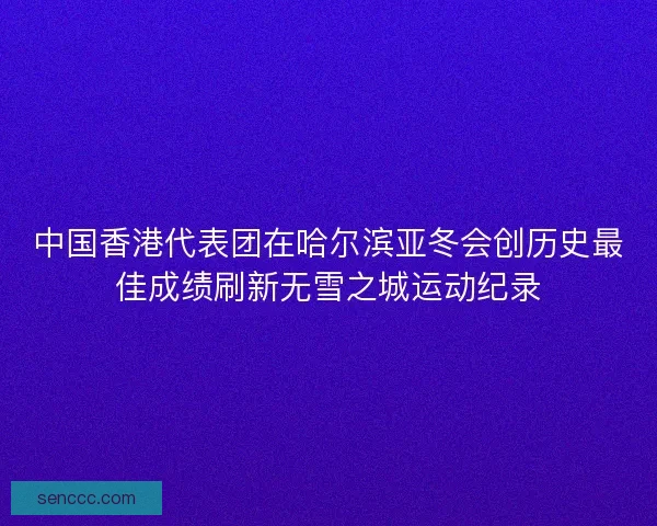 中国香港代表团在哈尔滨亚冬会创历史最佳成绩刷新无雪之城运动纪录