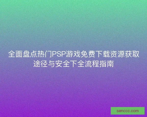 全面盘点热门PSP游戏免费下载资源获取途径与安全下全流程指南