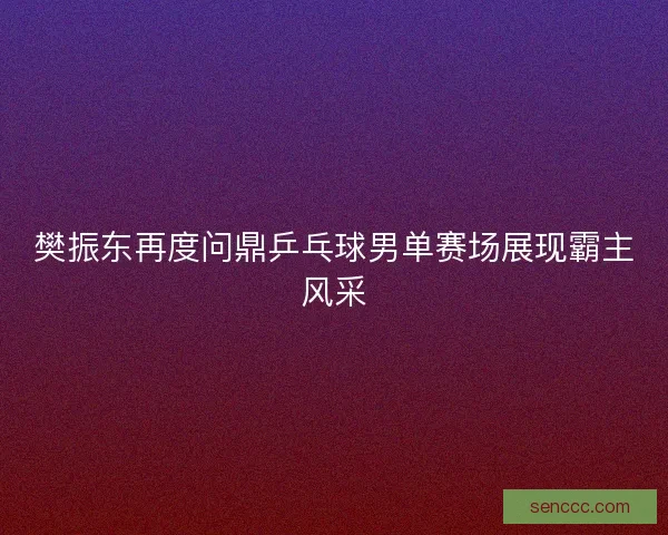 樊振东再度问鼎乒乓球男单赛场展现霸主风采