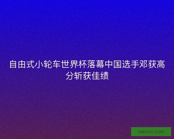自由式小轮车世界杯落幕中国选手邓获高分斩获佳绩 自由式小轮车世界杯落幕中国选手邓获高分斩获佳绩