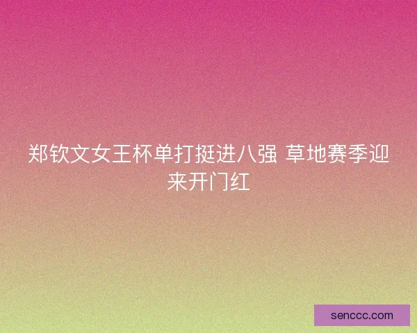 郑钦文女王杯单打挺进八强 草地赛季迎来开门红 郑钦文女王杯单打挺进八强 草地赛季迎来开门红