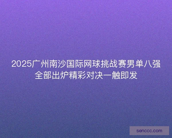 2025广州南沙国际网球挑战赛男单八强全部出炉精彩对决一触即发 2025广州南沙国际网球挑战赛男单八强全部出炉精彩对决一触即发