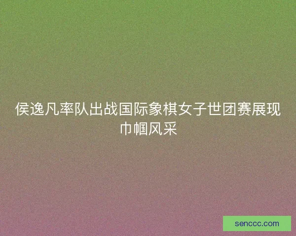 侯逸凡率队出战国际象棋女子世团赛展现巾帼风采 侯逸凡率队出战国际象棋女子世团赛展现巾帼风采