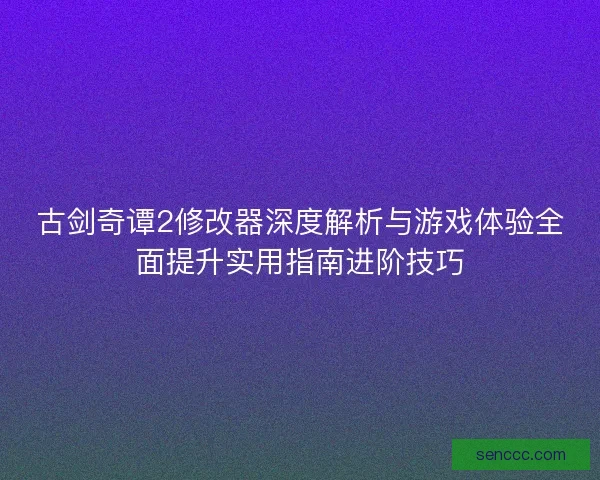 古剑奇谭2修改器深度解析与游戏体验全面提升实用指南进阶技巧