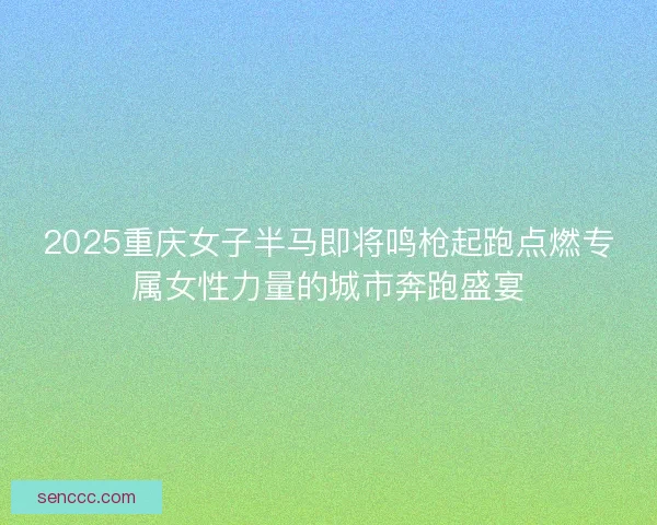 2025重庆女子半马即将鸣枪起跑点燃专属女性力量的城市奔跑盛宴