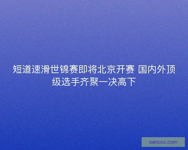 短道速滑世锦赛即将北京开赛 国内外顶级选手齐聚一决高下 短道速滑世锦赛即将北京开赛 国内外顶级选手齐聚一决高下