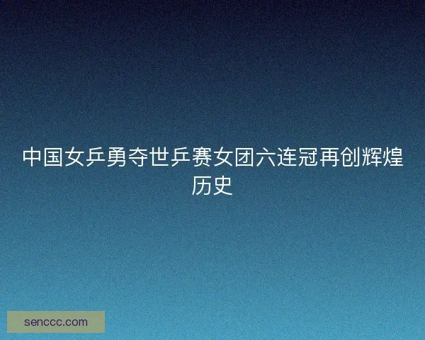 中国女乒勇夺世乒赛女团六连冠再创辉煌历史
