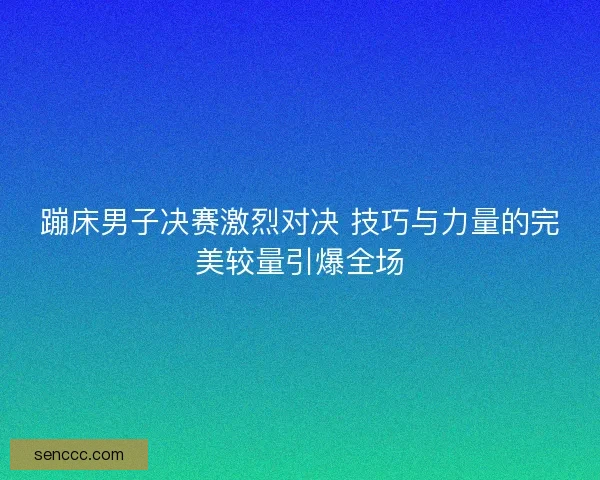 蹦床男子决赛激烈对决 技巧与力量的完美较量引爆全场