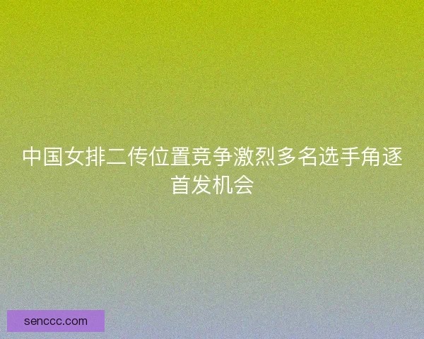 中国女排二传位置竞争激烈多名选手角逐首发机会