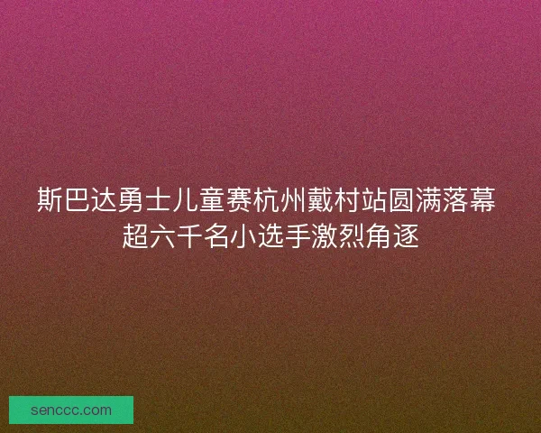 斯巴达勇士儿童赛杭州戴村站圆满落幕 超六千名小选手激烈角逐