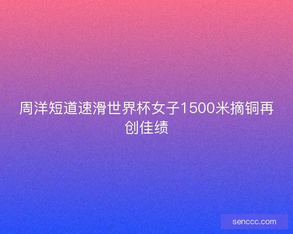 周洋短道速滑世界杯女子1500米摘铜再创佳绩